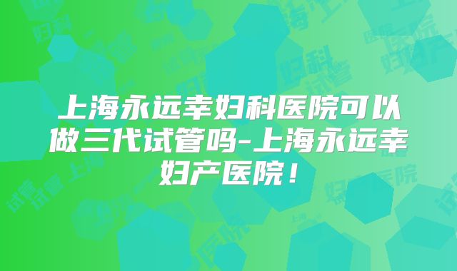 上海永远幸妇科医院可以做三代试管吗-上海永远幸妇产医院!