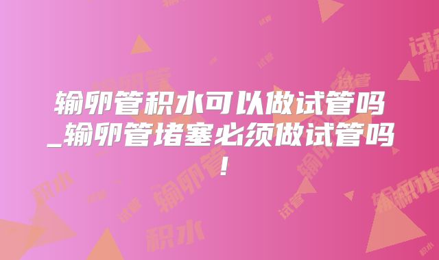 输卵管积水可以做试管吗_输卵管堵塞必须做试管吗!