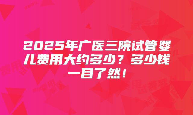 2025年广医三院试管婴儿费用大约多少？多少钱一目了然！