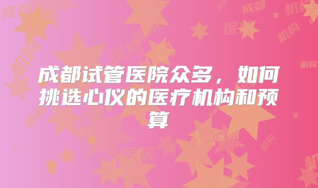 成都试管医院众多，如何挑选心仪的医疗机构和预算