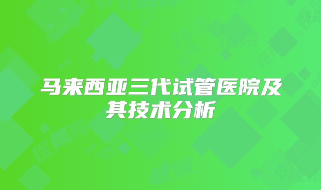 马来西亚三代试管医院及其技术分析
