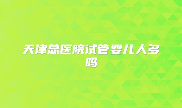 天津总医院试管婴儿人多吗