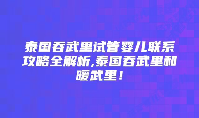 泰国吞武里试管婴儿联系攻略全解析,泰国吞武里和暖武里!