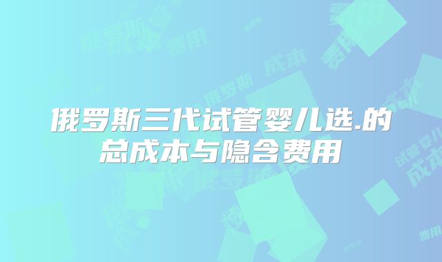 俄罗斯三代试管婴儿选.的总成本与隐含费用