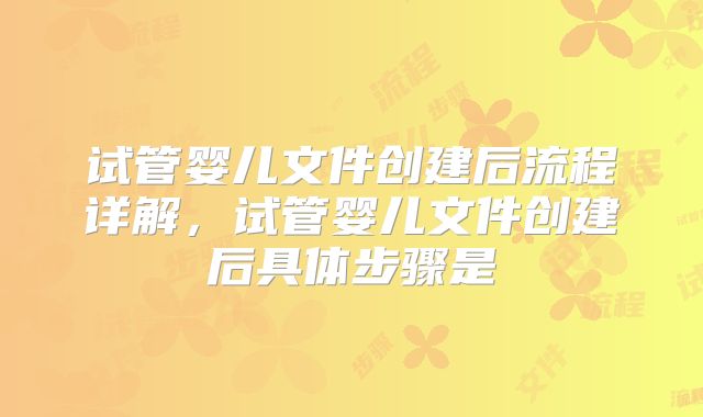 试管婴儿文件创建后流程详解,试管婴儿文件创建后具体步骤是