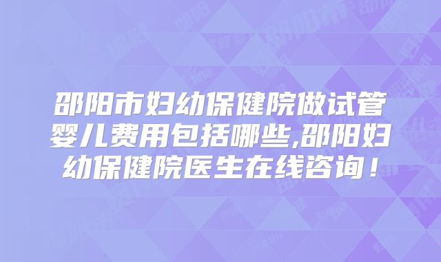 邵阳市妇幼保健院做试管婴儿费用包括哪些,邵阳妇幼保健院医生在线咨询!