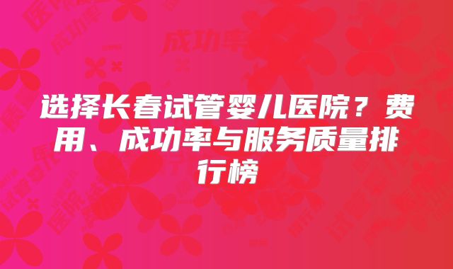 选择长春试管婴儿医院？费用、成功率与服务质量排行榜