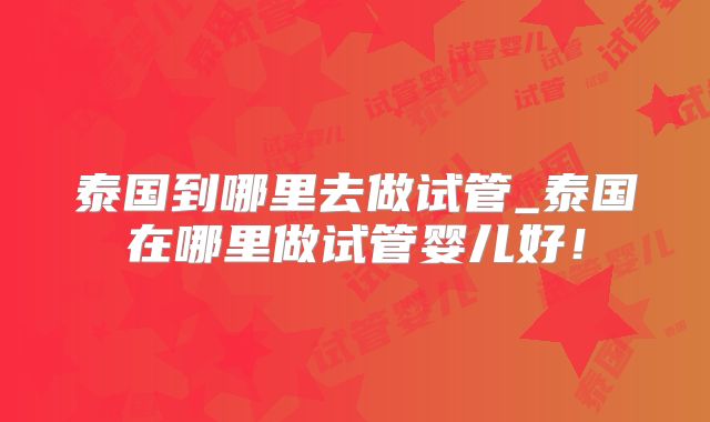泰国到哪里去做试管_泰国在哪里做试管婴儿好!