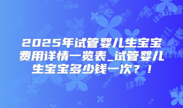 2025年试管婴儿生宝宝费用详情一览表_试管婴儿生宝宝多少钱一次?!
