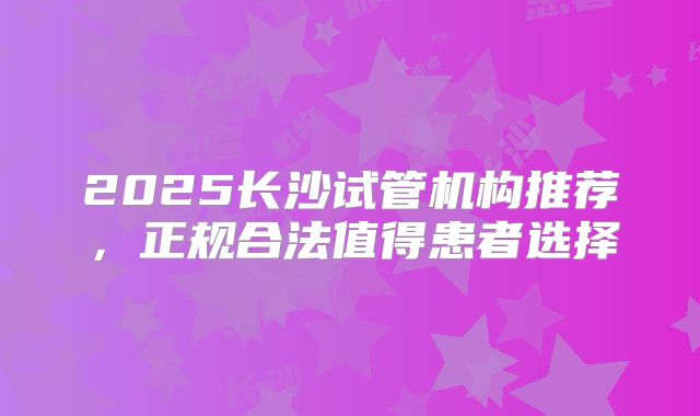2025长沙试管机构推荐，正规合法值得患者选择