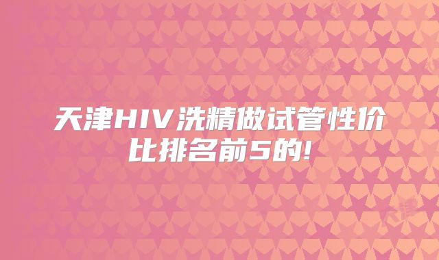天津HIV洗精做试管性价比排名前5的!