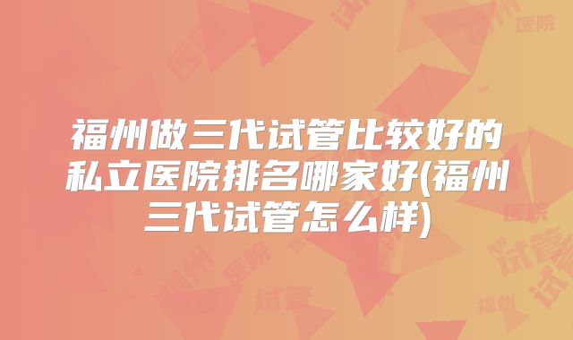 福州做三代试管比较好的私立医院排名哪家好(福州三代试管怎么样)