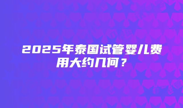 2025年泰国试管婴儿费用大约几何？