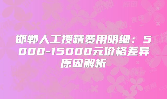 邯郸人工授精费用明细:5000-15000元价格差异原因解析