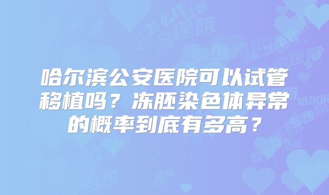哈尔滨公安医院可以试管移植吗?冻胚染色体异常的概率到底有多高?