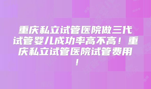 重庆私立试管医院做三代试管婴儿成功率高不高!重庆私立试管医院试管费用!