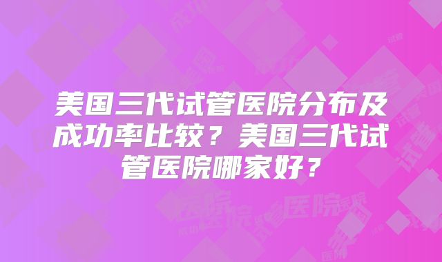 美国三代试管医院分布及成功率比较？美国三代试管医院哪家好？