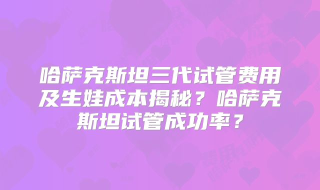 哈萨克斯坦三代试管费用及生娃成本揭秘?哈萨克斯坦试管成功率?