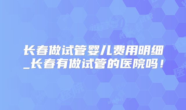 长春做试管婴儿费用明细_长春有做试管的医院吗！