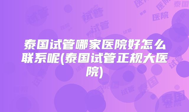 泰国试管哪家医院好怎么联系呢(泰国试管正规大医院)