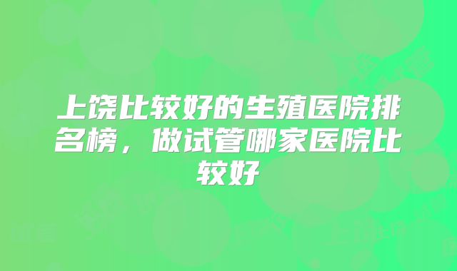 上饶比较好的生殖医院排名榜,做试管哪家医院比较好