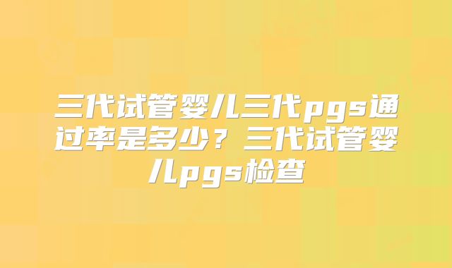 三代试管婴儿三代pgs通过率是多少?三代试管婴儿pgs检查