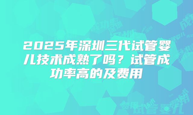 2025年深圳三代试管婴儿技术成熟了吗?试管成功率高的及费用