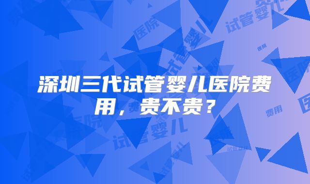 深圳三代试管婴儿医院费用，贵不贵？