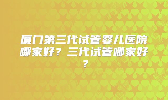 厦门第三代试管婴儿医院哪家好？三代试管哪家好？