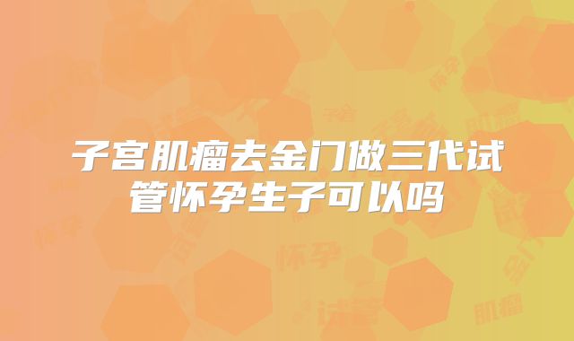 子宫肌瘤去金门做三代试管怀孕生子可以吗