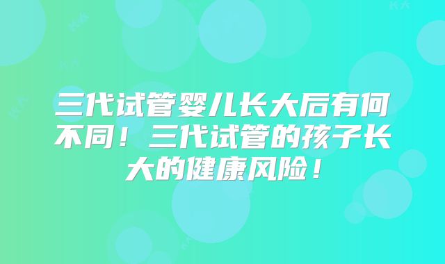 三代试管婴儿长大后有何不同!三代试管的孩子长大的健康风险!