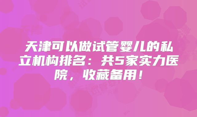 天津可以做试管婴儿的私立机构排名：共5家实力医院，收藏备用！