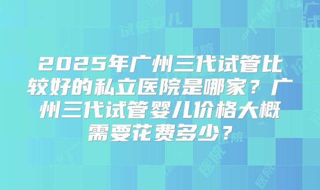 2025年广州三代试管比较好的私立医院是哪家?广州三代试管婴儿价格大概需要花费多少?