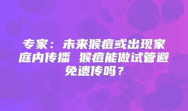 专家：未来猴痘或出现家庭内传播 猴痘能做试管避免遗传吗？