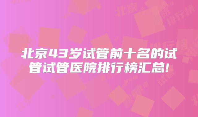 北京43岁试管前十名的试管试管医院排行榜汇总!