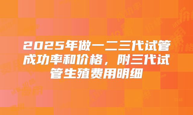 2025年做一二三代试管成功率和价格，附三代试管生殖费用明细
