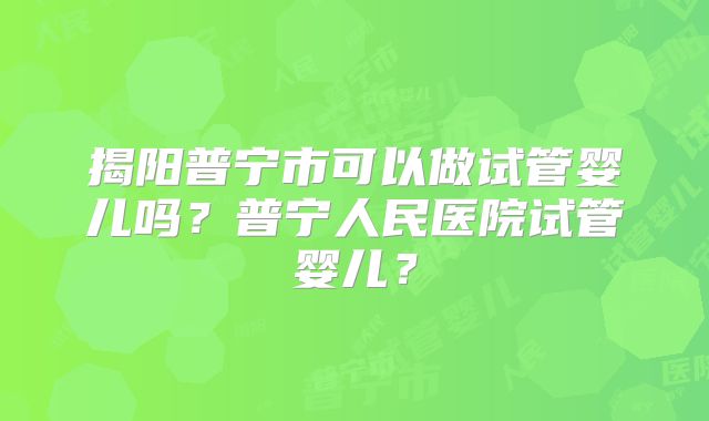 揭阳普宁市可以做试管婴儿吗?普宁人民医院试管婴儿?