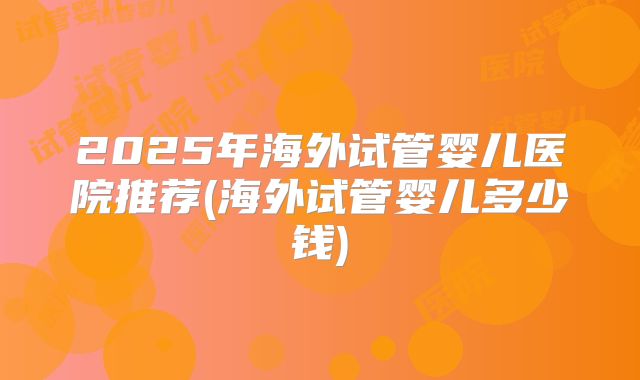 2025年海外试管婴儿医院推荐(海外试管婴儿多少钱)