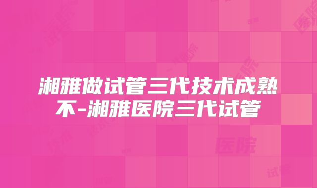 湘雅做试管三代技术成熟不-湘雅医院三代试管