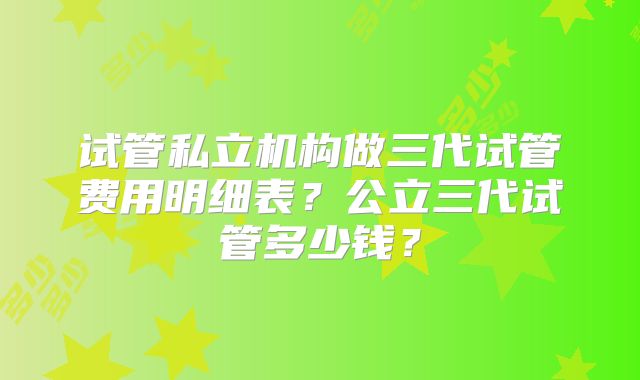 试管私立机构做三代试管费用明细表?公立三代试管多少钱?
