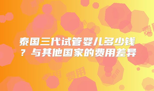 泰国三代试管婴儿多少钱？与其他国家的费用差异