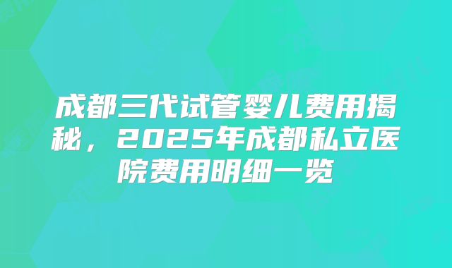 成都三代试管婴儿费用揭秘，2025年成都私立医院费用明细一览