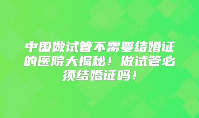 中国做试管不需要结婚证的医院大揭秘！做试管必须结婚证吗！