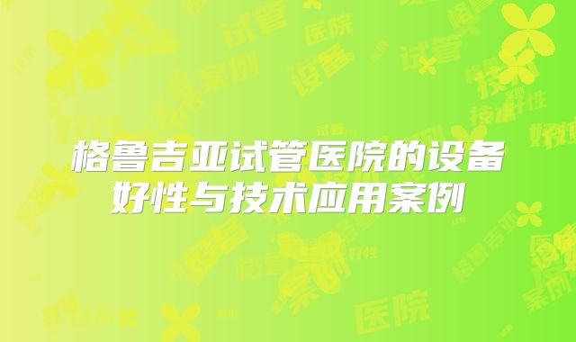 格鲁吉亚试管医院的设备好性与技术应用案例