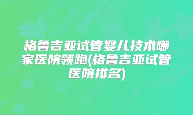 格鲁吉亚试管婴儿技术哪家医院领跑(格鲁吉亚试管医院排名)