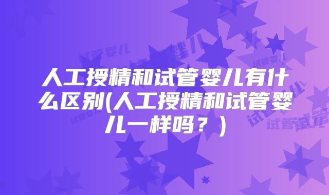 人工授精和试管婴儿有什么区别(人工授精和试管婴儿一样吗?)