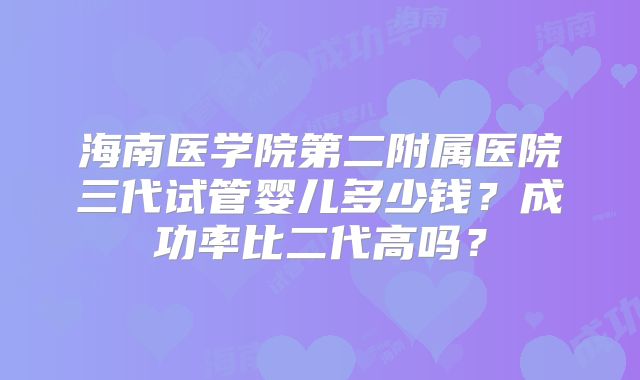 海南医学院第二附属医院三代试管婴儿多少钱?成功率比二代高吗?