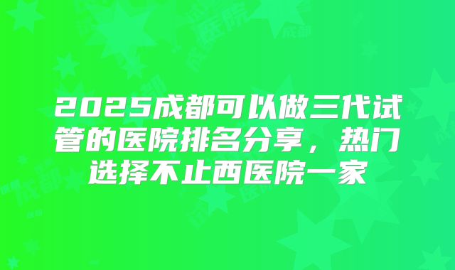 2025成都可以做三代试管的医院排名分享,热门选择不止西医院一家