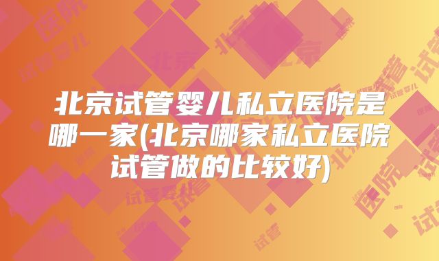 北京试管婴儿私立医院是哪一家(北京哪家私立医院试管做的比较好)