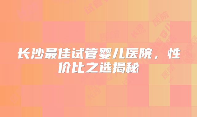 长沙最佳试管婴儿医院,性价比之选揭秘